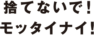 捨てないで！モッタイナイ！